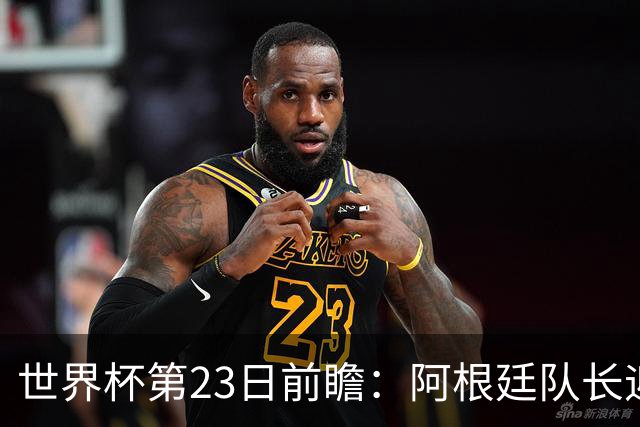 世界杯第23日前瞻：阿根廷队长迎历史之夜 卫冕冠军PK大黑马